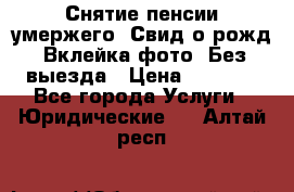 Снятие пенсии умержего. Свид.о рожд. Вклейка фото. Без выезда › Цена ­ 3 000 - Все города Услуги » Юридические   . Алтай респ.